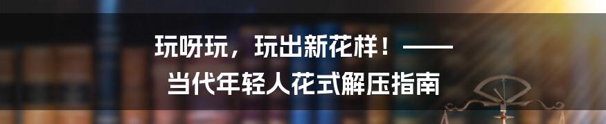 玩呀玩，玩出新花样！—— 当代年轻人花式解压指南