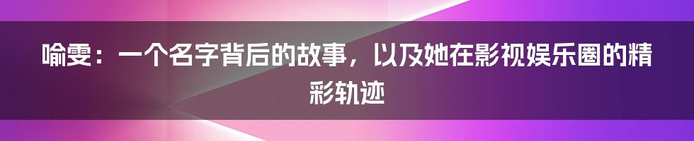 喻雯：一个名字背后的故事，以及她在影视娱乐圈的精彩轨迹