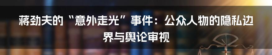 蒋劲夫的“意外走光”事件：公众人物的隐私边界与舆论审视