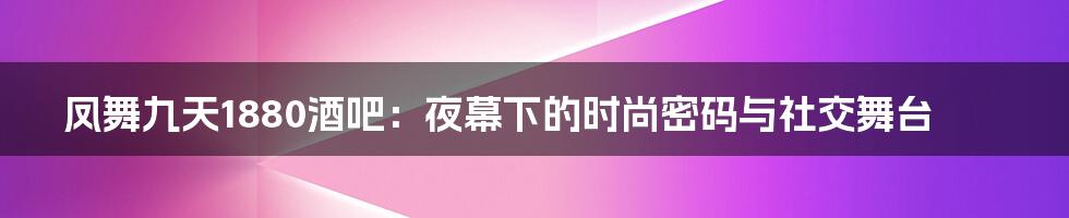 凤舞九天1880酒吧：夜幕下的时尚密码与社交舞台