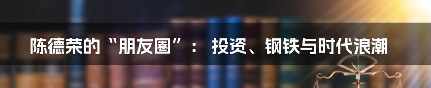 陈德荣的“朋友圈”： 投资、钢铁与时代浪潮