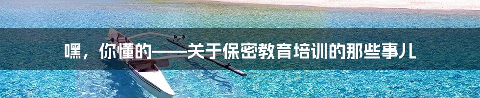 嘿,你懂的——关于保密教育培训的那些事儿