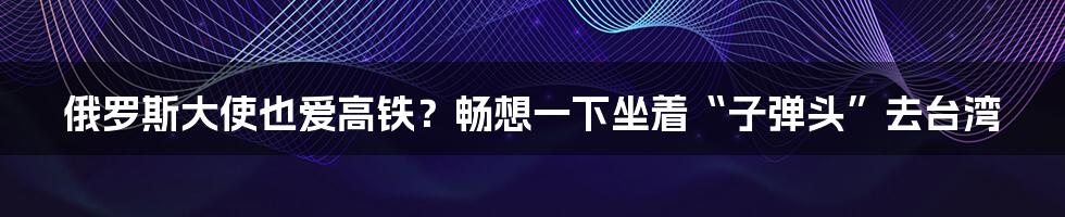 俄罗斯大使也爱高铁？畅想一下坐着“子弹头”去台湾