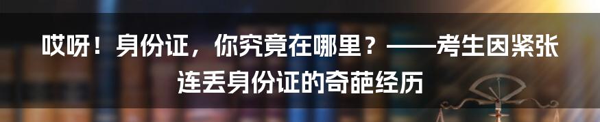 哎呀！身份证，你究竟在哪里？——考生因紧张连丢身份证的奇葩经历