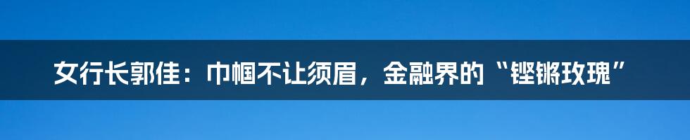 女行长郭佳：巾帼不让须眉，金融界的“铿锵玫瑰”