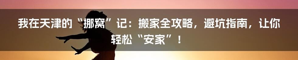 我在天津的“挪窝”记:搬家全攻略,避坑指南,让你轻松“安家”!