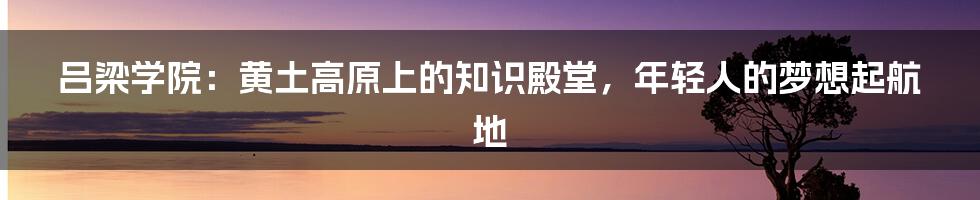 吕梁学院:黄土高原上的知识殿堂,年轻人的梦想起航地