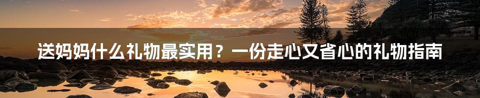 送妈妈什么礼物最实用?一份走心又省心的礼物指南