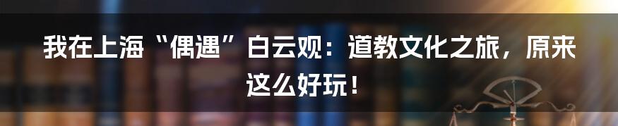 我在上海“偶遇”白云观:道教文化之旅,原来这么好玩!