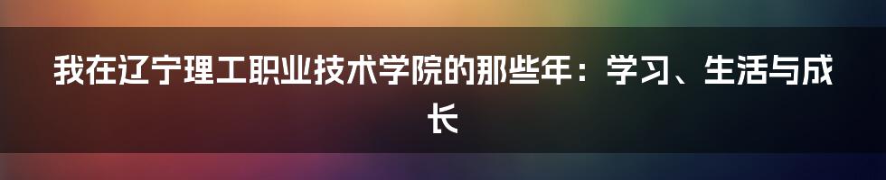我在辽宁理工职业技术学院的那些年:学习、生活与成长