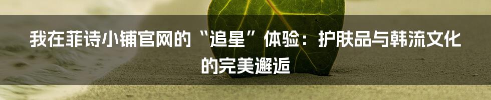 我在菲诗小铺官网的“追星”体验:护肤品与韩流文化的完美邂逅