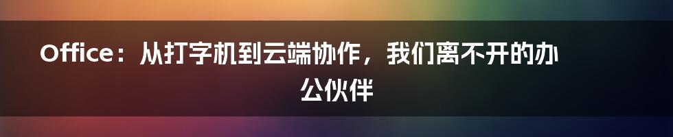Office：从打字机到云端协作，我们离不开的办公伙伴