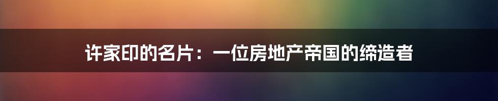 许家印的名片:一位房地产帝国的缔造者