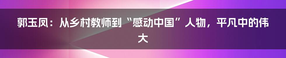 郭玉凤：从乡村教师到“感动中国”人物，平凡中的伟大