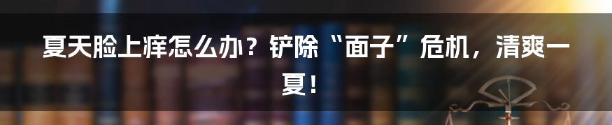 夏天脸上痒怎么办?铲除“面子”危机,清爽一夏!