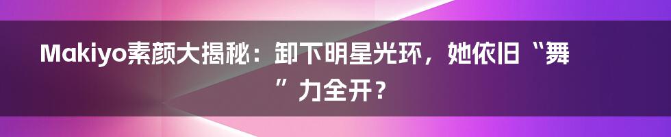 Makiyo素颜大揭秘:卸下明星光环,她依旧“舞”力全开?