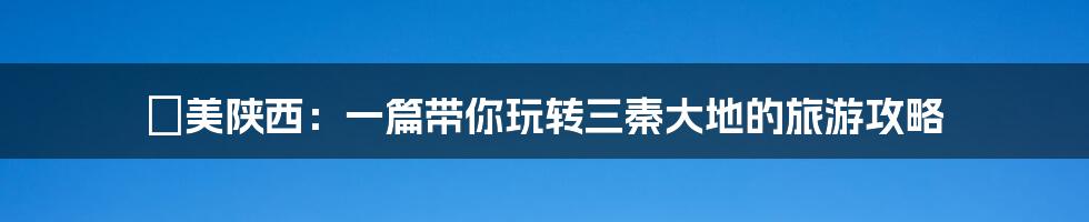 咥美陕西:一篇带你玩转三秦大地的旅游攻略