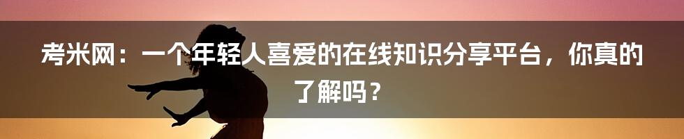 考米网:一个年轻人喜爱的在线知识分享平台,你真的了解吗?