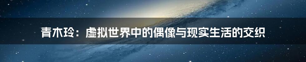 青木玲:虚拟世界中的偶像与现实生活的交织