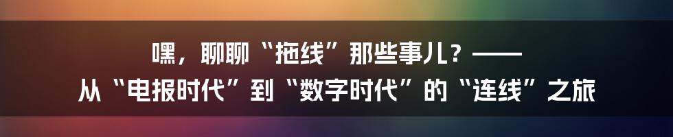嘿，聊聊“拖线”那些事儿？—— 从“电报时代”到“数字时代”的“连线”之旅
