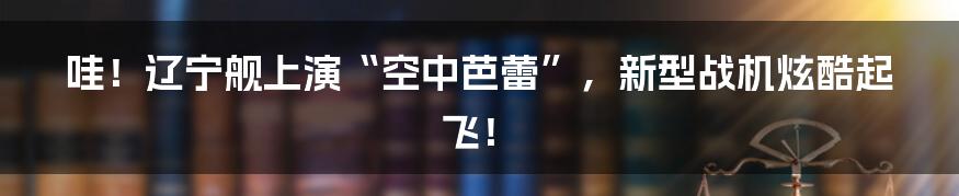 哇!辽宁舰上演“空中芭蕾”,新型战机炫酷起飞!