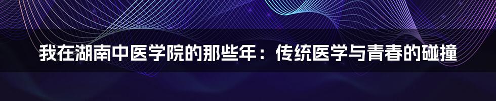 我在湖南中医学院的那些年：传统医学与青春的碰撞