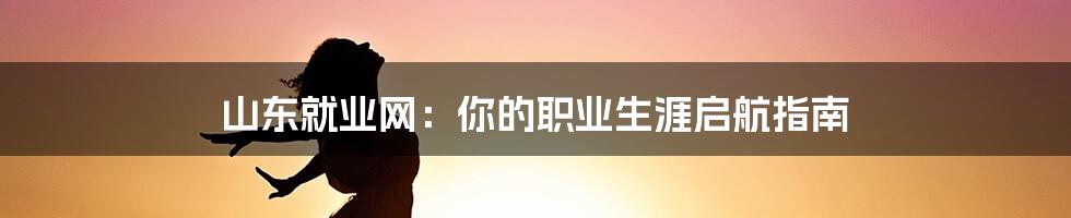山东就业网:你的职业生涯启航指南