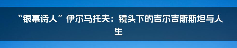 “银幕诗人”伊尔马托夫：镜头下的吉尔吉斯斯坦与人生