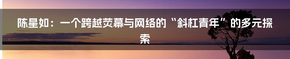 陈星如:一个跨越荧幕与网络的“斜杠青年”的多元探索