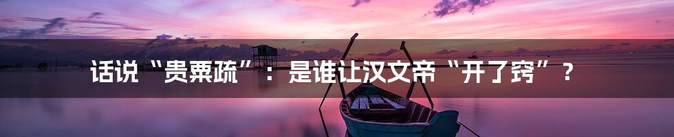 话说“贵粟疏”：是谁让汉文帝“开了窍”？