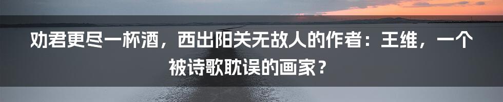 劝君更尽一杯酒,西出阳关无故人的作者:王维,一个被诗歌耽误的画家?