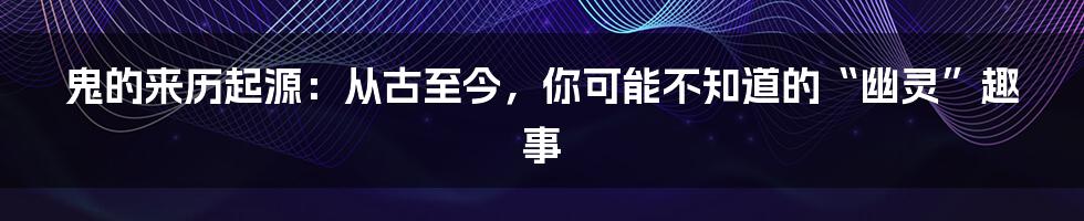 鬼的来历起源：从古至今，你可能不知道的“幽灵”趣事
