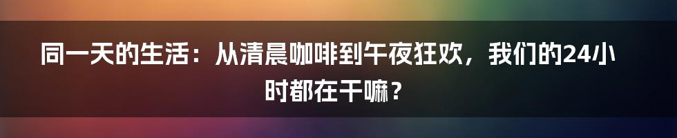 同一天的生活：从清晨咖啡到午夜狂欢，我们的24小时都在干嘛？