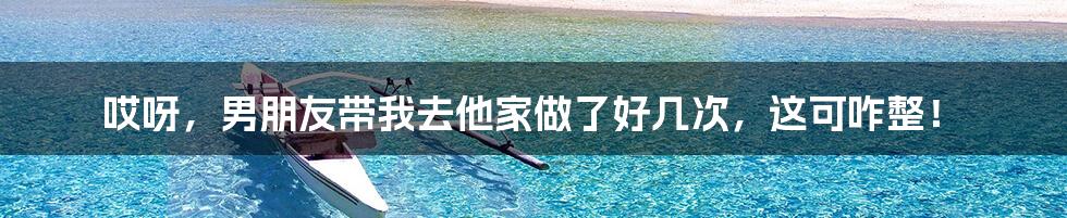 哎呀,男朋友带我去他家做了好几次,这可咋整!