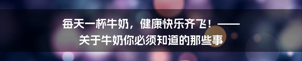 每天一杯牛奶,健康快乐齐飞!—— 关于牛奶你必须知道的那些事