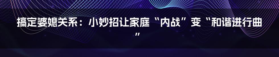搞定婆媳关系:小妙招让家庭“内战”变“和谐进行曲”