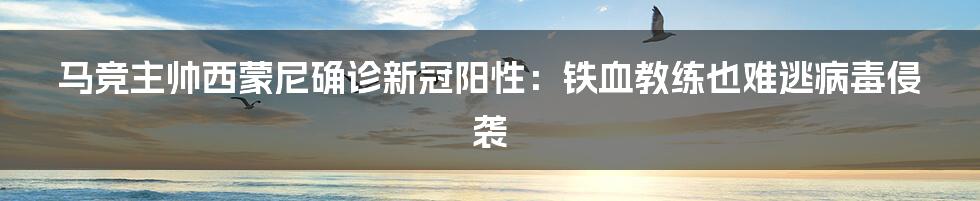 马竞主帅西蒙尼确诊新冠阳性：铁血教练也难逃病毒侵袭