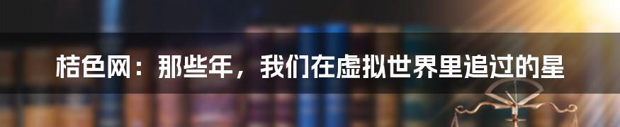 桔色网:那些年,我们在虚拟世界里追过的星