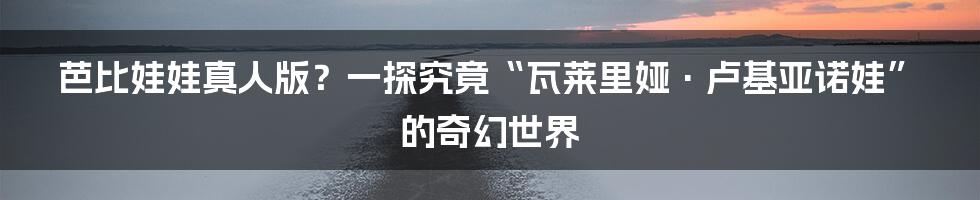 芭比娃娃真人版？一探究竟“瓦莱里娅·卢基亚诺娃”的奇幻世界