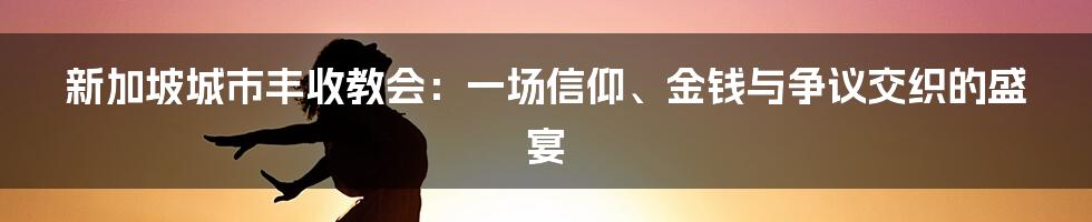 新加坡城市丰收教会：一场信仰、金钱与争议交织的盛宴