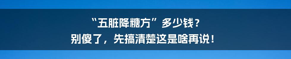 “五脏降糖方”多少钱? 别傻了,先搞清楚这是啥再说!