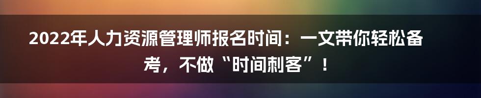 2022年人力资源管理师报名时间：一文带你轻松备考，不做“时间刺客”！