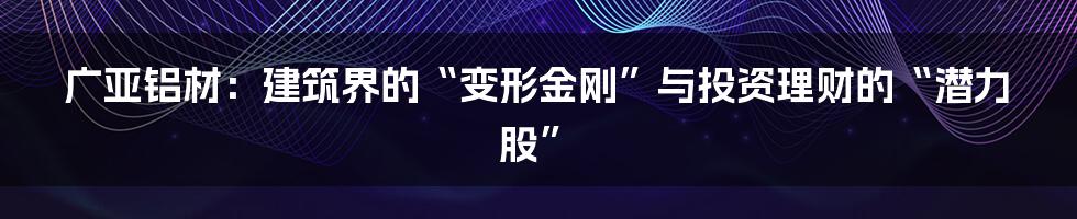 广亚铝材:建筑界的“变形金刚”与投资理财的“潜力股”