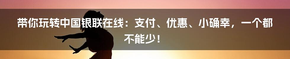 带你玩转中国银联在线:支付、优惠、小确幸,一个都不能少!