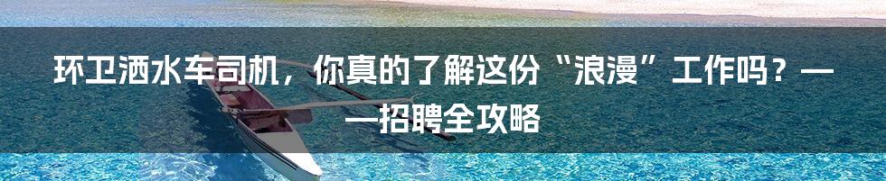环卫洒水车司机，你真的了解这份“浪漫”工作吗？——招聘全攻略