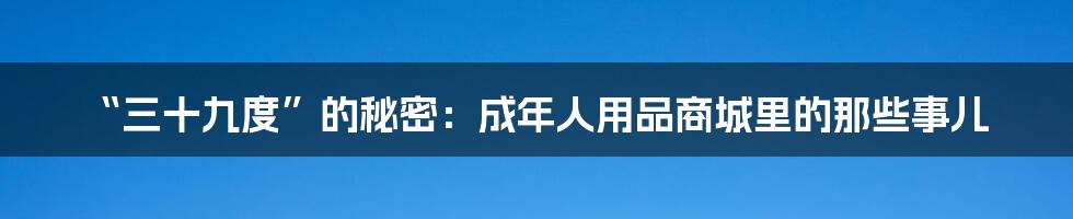 “三十九度”的秘密:成年人用品商城里的那些事儿