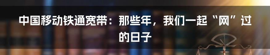 中国移动铁通宽带:那些年,我们一起“网”过的日子