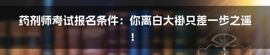 药剂师考试报名条件：你离白大褂只差一步之遥！