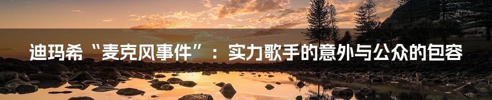 迪玛希“麦克风事件”:实力歌手的意外与公众的包容