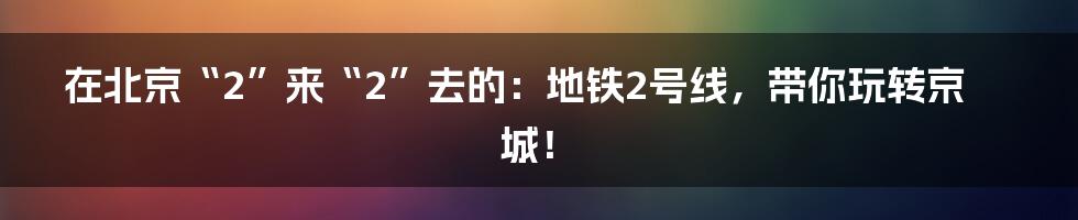 在北京“2”来“2”去的：地铁2号线，带你玩转京城！